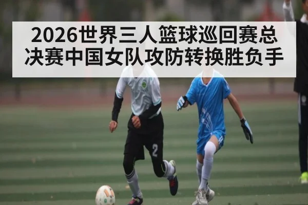 2026世界三人篮球巡回赛总决赛中国女队攻防转换胜负手