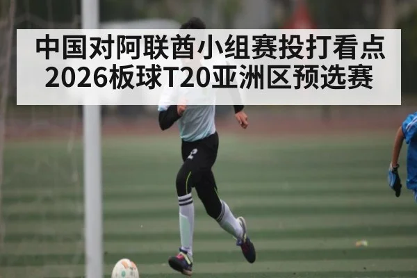 中国对阿联酋小组赛投打看点 2026板球T20亚洲区预选赛