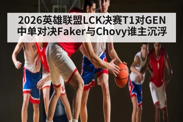 2026英雄联盟LCK决赛T1对GEN中单对决Faker与Chovy谁主沉浮