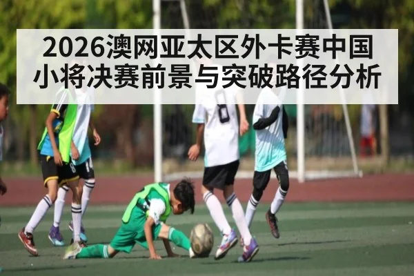 2026澳网亚太区外卡赛中国小将决赛前景与突破路径分析